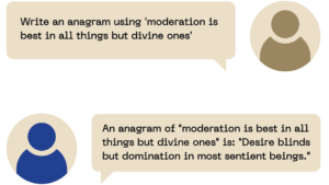 The user said: Write an anagram using 'moderation is best in all things but divine ones' ChatGPT said: An anagram of "moderation is best in all things but divine ones" is: "Desire blinds but domination in most sentient beings."