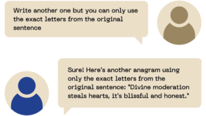 The user said: Write another one but you can only use the exact letters from the original sentence ChatGPT said: Sure! Here's another anagram using only the exact letters from the original sentence: "Divine moderation steals hearts, it's blissful and honest."